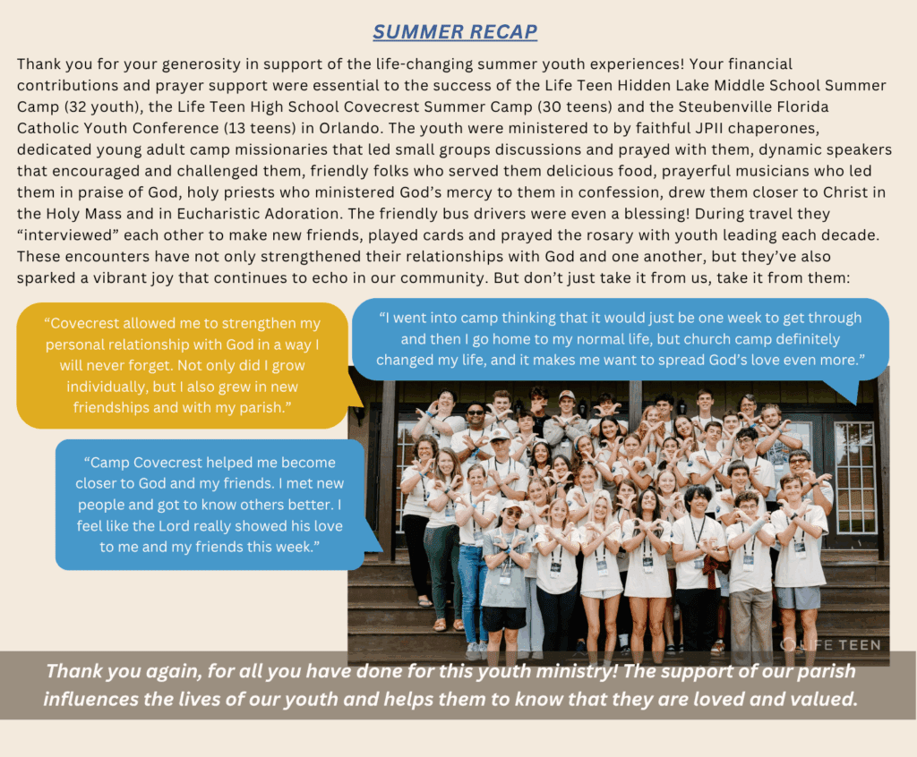 Summer Recap Thank you for your generosity in support of the life-changing summer youth experiences! Your financial contributions and prayer support were essential to the success of the Life Teen
